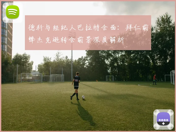 德科与经纪人巴拉特会面：拜仁前锋杰克逊转会前景深度解析