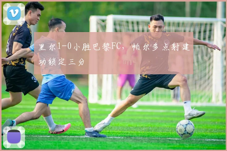 里尔1-0小胜巴黎FC,帕尔多点射建功锁定三分