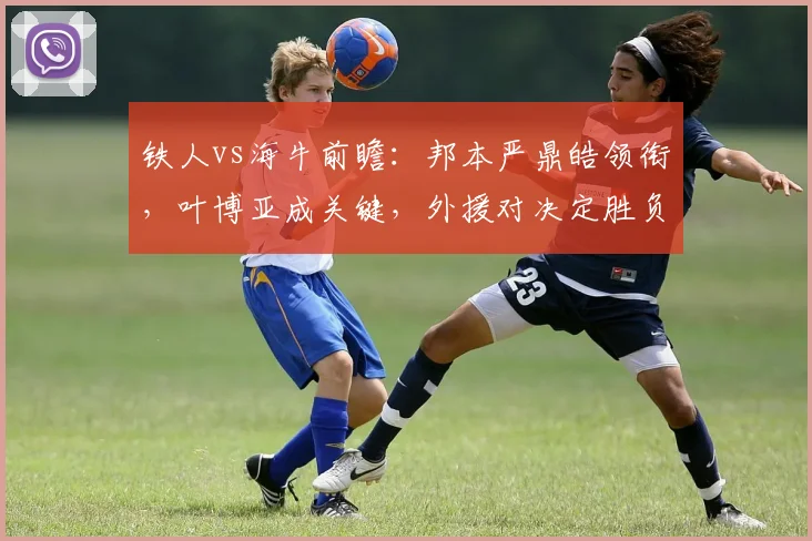 铁人vs海牛前瞻:邦本严鼎皓领衔,叶博亚成关键,外援对决定胜负