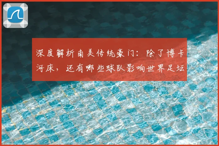 深度解析南美传统豪门:除了博卡河床,还有哪些球队影响世界足坛?