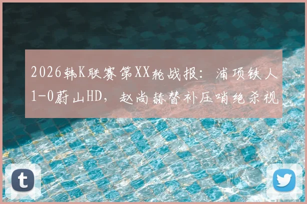 2026韩K联赛第XX轮战报:浦项铁人1-0蔚山HD,赵尚赫替补压哨绝杀视频集锦与全场数据