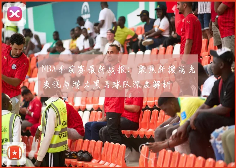 NBA季前赛最新战报：聚焦新援高光表现与潜力黑马球队深度解析