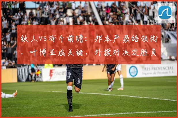 铁人vs海牛前瞻:邦本严鼎皓领衔,叶博亚成关键,外援对决定胜负
