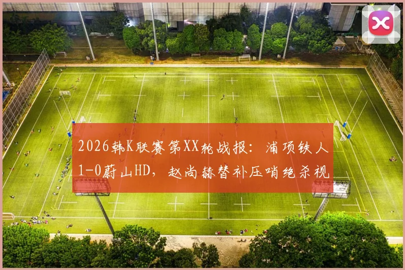 2026韩K联赛第XX轮战报:浦项铁人1-0蔚山HD,赵尚赫替补压哨绝杀视频集锦与全场数据