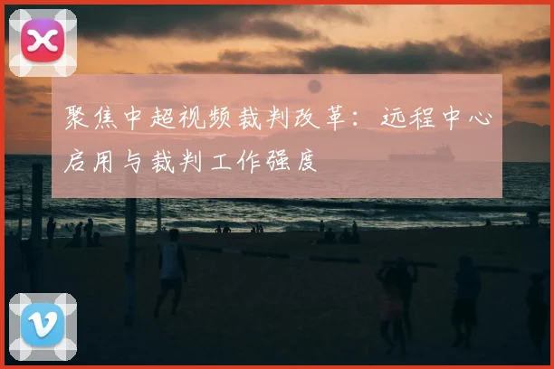 聚焦中超视频裁判改革:远程中心启用与裁判工作强度