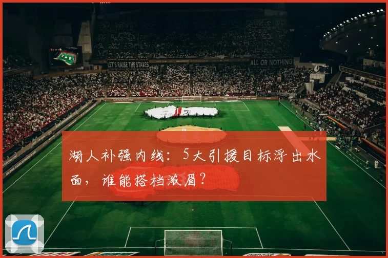 湖人补强内线：5大引援目标浮出水面，谁能搭档浓眉？